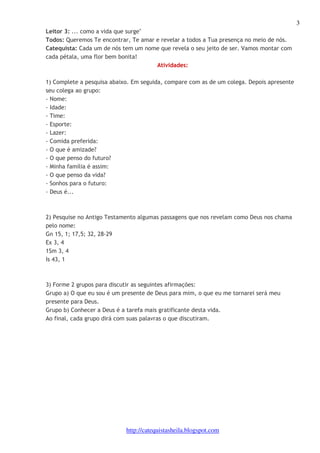 3 
Leitor 3: ... como a vida que surge" 
Todos: Queremos Te encontrar, Te amar e revelar a todos a Tua presença no meio de nós. 
Catequista: Cada um de nós tem um nome que revela o seu jeito de ser. Vamos montar com 
cada pétala, uma flor bem bonita! 
Atividades: 
1) Complete a pesquisa abaixo. Em seguida, compare com as de um colega. Depois apresente 
seu colega ao grupo: 
- Nome: 
- Idade: 
- Time: 
- Esporte: 
- Lazer: 
- Comida preferida: 
- O que é amizade? 
- O que penso do futuro? 
- Minha família é assim: 
- O que penso da vida? 
- Sonhos para o futuro: 
- Deus é... 
2) Pesquise no Antigo Testamento algumas passagens que nos revelam como Deus nos chama 
pelo nome: 
Gn 15, 1; 17,5; 32, 28-29 
Ex 3, 4 
1Sm 3, 4 
Is 43, 1 
3) Forme 2 grupos para discutir as seguintes afirmações: 
Grupo a) O que eu sou é um presente de Deus para mim, o que eu me tornarei será meu 
presente para Deus. 
Grupo b) Conhecer a Deus é a tarefa mais gratificante desta vida. 
Ao final, cada grupo dirá com suas palavras o que discutiram. 
http://catequistasheila.blogspot.com 
 