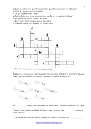 39 
d) Quem era o homem a quem Deus prometera que não morreria sem ver o Salvador? 
e) Como se chamava o esposo de Maria? 
f) Em que cidade ficava o Templo? 
g) Que título deram a Jesus, querendo dizer que Ele era "o escolhido" de Deus? 
h) Em que cidade morava a família de Jesus? 
i) Quem visitou o Menino Jesus quando Ele nasceu? 
j) De família de que Rei o Salvador era descendente? 
2) Observe as palavras que estão nas estrelinhas e complete a história do nascimento de Jesus 
(pode consultar sua Bíblia, no segundo capítulo do Evangelho de São Lucas): 
a) O ___________ ordenou que todos deveriam alistar-se na cidade de suas famílias de origem. 
b) Maria e José viajaram da cidade de Nazaré, onde moravam, para __________, a cidade da 
família de José. 
c) Depois que Jesus nasceu, Maria O envolveu em panos e colocou-O numa _______________. 
http://catequistasheila.blogspot.com 
 