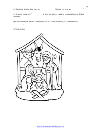 40 
d) O Anjo do Senhor disse para os _______________: "Nasceu-vos hoje um _____________" 
e) Os anjos cantaram: "____________ a Deus nas alturas e paz na terra aos homens de boa 
vontade". 
f) O nascimento de Jesus é comemorado no dia 25 de dezembro, na festa chamada 
___________. 
http://catequistasheila.blogspot.com 
3) Para pintar: 
 