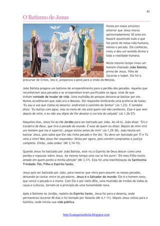 41 
O Batismo de Jesus 
Vimos em nosso encontro 
anterior que Jesus morou 
aproximadamente 30 anos em 
Nazaré assumindo tudo o que 
faz parte da nossa vida humana, 
menos o pecado. Ele conheceu, 
viveu e deu um sentido divino a 
toda a realidade humana. 
Neste mesmo tempo viveu um 
homem chamado João Batista, 
primo de Jesus, filho de 
Zacarias e Isabel. Ele foi o 
precursor de Cristo, isto é, preparava o povo para a vinda do Messias. 
João Batista pregava um batismo de arrependimento para o perdão dos pecados. Aqueles que 
reconheciam seus pecados e se arrependiam eram purificados na água: sinal de que 
tinham vontade de mudar de vida. Uma multidão de pessoas deixava-se batizar por ele. 
Muitos acreditavam que João era o Messias. Ele respondia lembrando uma profecia de Isaías: 
"Eu sou a voz que clama no deserto: endireitai o caminho do Senhor" (Jo 1,23). E também 
dizia: "Eu batizo com água, mas no meio de vós está quem vós não conheceis. Esse é que vem 
depois de mim; e eu não sou digno de lhe desatar a correia do calçado" (Jo 1,26-27) 
Naqueles dias, Jesus foi ao rio Jordão para ser batizado por João. Ao vê-lo, João disse: "Eis o 
Cordeiro de Deus, que tira o pecado do mundo. É esse de quem eu disse: Depois de mim virá 
um homem que me é superior, poque existe antes de mim" (Jo 1,29-30). João hesita em 
batizar Jesus, pois sabia que Ele não tinha pecado e lhe diz: "Eu devo ser batizado por Ti e Tu 
vens a mim? Mas Jesus lhe respondeu: Deixa por agora, pois convém cumpramos a justiça 
completa. Então, João cedeu" (Mt 3,14-15). 
Quando Jesus foi batizado por João Batista, este viu o Espírito de Deus descer como uma 
pomba e repousar sobre Jesus. Ao mesmo tempo uma voz se fez ouvir: "Eis meu Filho muito 
amado em quem ponho a minha afeição" (Mt 3,17). Esta foi uma manifestação da Santíssima 
Trindade: Pai, Filho e Espírito Santo. 
Jesus quis ser batizado por João, para mostrar que viera para assumir os nossos pecados, 
deixando-se contar entre os pecadores. Jesus é o Salvador do mundo: Ele é o homem novo, 
que vence o pecado e a morte. Com Ele e por meio dEle, uma multidão de irmãos de todas as 
raças e culturas, tornam-se o princípio de uma humanidade nova. 
Após o Batismo no Jordão, repleto do Espírito Santo, Jesus foi para o deserto, onde 
permaneceu durante 40 dias e foi tentado por Satanás (Mt 4,1-11). Depois Jesus voltou para a 
Galiléia, onde iniciou sua vida pública. 
http://catequistasheila.blogspot.com 
 