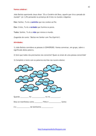 42 
http://catequistasheila.blogspot.com 
Vamos celebrar: 
João Batista apontando Jesus disse: "Eis o Cordeiro de Deus, aquele que tira o pecado do 
mundo!" (Jo 1,29) pensando na presença de Cristo no mundo e digamos: 
Eles: Senhor, Tu és o caminho que nos conduz ao Pai. 
Elas: Cristo, Tu és a verdade que ilumina os povos. 
Todos: Senhor, Tu és a vida que renova o mundo. 
(Sugestão de canto: "Batiza-me Senhor com Teu Espírito") 
Atividades: 
1) João Batista convidava as pessoas à CONVERSÃO. Vamos conversar, em grupo, sobre o 
significado desta palavra. 
2) Será que todos nós precisamos nos converter? Quais os sinais de uma pessoa convertida? 
3) Complete o texto com as palavras escritas nas nuvens abaixo: 
Quando _________ foi ______________ no rio __________, 
Deus se manifestou como ________, Filho e _____________ Santo: 
é o ______________ da Santíssima ____________. 
 