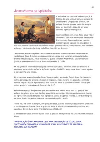43 
Jesus chama os Apóstolos 
A amizade é um bem que não tem preço. A 
história de uma amizade começa sempre de 
um encontro. Um gesto de atenção, um 
esforço de estar sempre junto dos amigos 
pode ser o primeiro passo de um longo 
caminho a percorrerem juntos. 
Assim acontece com Jesus. Toda a sua vida é 
uma oferta contínua de amizade a todos que 
O encontram. Quem acolhe seu convite, 
descobre pouco a pouco nos seus gestos e 
nas suas palavras os sinais do verdadeiro amigo: generoso e forte, compreensivo, mas também 
exigente, intolerante diante de toda hipocrisia, fiel até à morte. 
Jesus começou sua vida pública anunciando a Boa Nova do Reino de Deus e ensinando as 
verdades de Deus. E muitas pessoas começaram a segui-lo e tornaram-se seus discípulos. 
Dentre estes discípulos, Jesus escolheu 12 que se tornaram APÓSTOLOS. Estavam sempre 
juntos e aprenderam tudo o que Jesus ensinava (Mc 3,13-19). 
Os 12 Apóstolos foram escolhidos para conviver com Jesus, aprender o que Ele ensinava e 
continuar a sua missão na Terra. Apóstolo significa ENVIADO. Sempre que Jesus chama alguém 
é para dar-lhe uma missão. 
Os primeiros a serem chamados foram Simão e André, seu irmão. Depois Jesus foi chamando 
outros para seguí-lo. Um era cobrador de impostos, mas a maioria era pescador, profissão 
comum naquela época. Aproveitando esta situação, Jesus os convidou dizendo: "Vinde após 
mim e vos farei pescadores de homens" (Mc 1,17) 
Foi com este grupo de Apóstolos que Jesus começou a formar a sua IGREJA. Igreja é uma 
palavra de origem grega que significa assembléia ou reunião. Nós nos acostumamos a chamar 
de "igreja" um prédio (templo), mas o prédio é apenas o lugar da reunião. A verdadeira Igreja 
de Jesus é feita de pedras vivas que são os cristãos (1Pd 2,4-10) 
Todos nós, em todos os tempos, em qualquer idade, cultura e condição social somos chamados 
a nos integrar no Povo de Deus, a Igreja de Jesus. A missão divina confiada por Cristo aos 
Apóstolos deverá durar até o final dos tempos (Mt 28, 20) 
A amizade que Jesus oferece é para todas as pessoas e Ele pede de nós uma resposta pessoal e 
firme. 
TODA VOCAÇÃO É UM CHAMADO DE DEUS PARA A REALIZAÇÃO DE ALGUMA COISA. 
VOCÊ TAMBÉM É CHAMADO A SER AMIGO DE JESUS, A FAZER PARTE DE SUA IGREJA. 
QUAL SERÁ SUA RESPOSTA? 
http://catequistasheila.blogspot.com 
 