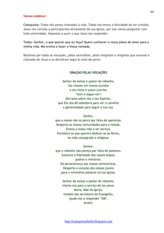 44 
http://catequistasheila.blogspot.com 
Vamos celebrar: 
Catequista: Todos nós somos chamados à vida. Todos nós temos a felicidade de ser cristãos. 
Jesus nos convida a participarmos ativamente de sua Igreja, por isso vamos perguntar com 
toda sinceridade, dispostos a ouvir o que Jesus nos responder: 
Todos: Senhor, o que queres que eu faça? Quero conhecer o vosso plano de amor para a 
minha vida. Me ensina a fazer a Vossa vontade. 
Rezemos por todas as vocações, pelos sacerdotes, pelos religiosos e religiosas que ouviram o 
chamado de Jesus e se decidiram segui-lo mais de perto: 
ORAÇÃO PELAS VOCAÇÕES 
Senhor da messe e pastor do rebanho, 
faz ressoar em nossos ouvidos 
o teu forte e suave convite: 
"Vem e segue-me"! 
Derrama sobre nós o teu Espírito, 
que Ele nos dê sabedoria para ver o caminho 
e generosidade para seguir a tua voz. 
Senhor, 
que a messe não se perca por falta de operários. 
Desperta as nossas comunidades para a missão. 
Ensina a nossa vida a ser serviço. 
Fortalece os que querem dedicar-se ao Reino, 
na vida consagrada e religiosa. 
Senhor, 
que o rebanho não pereça por falta de pastores. 
Sustenta a fidelidade dos nossos bispos, 
padres e ministros. 
Dá perseverança aos nossos seminaristas. 
Desperta o coração dos nossos jovens 
para o ministério pastoral na tua Igreja. 
Senhor da messe e pastor do rebanho, 
chama-nos para o serviço do teu povo. 
Maria, Mãe da Igreja, 
modelo dos servidores do Evangelho, 
ajuda-nos a responder "SIM". 
Amém. 
 
