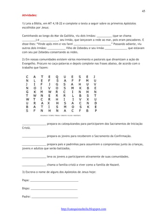45 
http://catequistasheila.blogspot.com 
Atividades: 
1) Leia a Bíblia, em MT 4,18-22 e complete o texto a seguir sobre os primeiros Apóstolos 
escolhidos por Jesus: 
Caminhando ao longo do Mar da Galiléia, viu dois irmãos: __________ (que se chama 
_________) e ____________, seu irmão, que lançavam a rede ao mar, pois eram pescadores. E 
disse-lhes: “Vinde após mim e vos farei _________________________” Passando adiante, viu 
outros dois irmãos: ____________ filho de Zebedeu e seu irmão _______________ que estavam 
com seu pai Zebedeu consertando as redes. 
2) Em nossas comunidades existem vários movimento e pastorais que dinamizam a ação do 
Evangelho. Procure no caça-palavras e depois complete nas frases abaixo, de acordo com o 
trabalho que fazem: 
________________ prepara os catequizandos para participarem dos Sacramentos de Iniciação 
Cristã. 
________________ prepara os jovens para receberem o Sacramento da Confirmação. 
________________ prepara pais e padrinhos para assumirem o compromisso junto às crianças, 
jovens e adultos que serão batizados. 
________________ leva os jovens a participarem ativamente de suas comunidades. 
________________ chama a família cristã a viver como a família de Nazaré. 
3) Escreva o nome de alguns dos Apóstolos de Jesus hoje: 
Papa: ________________________________ 
Bispo: _______________________________ 
Padre: _______________________________ 
 