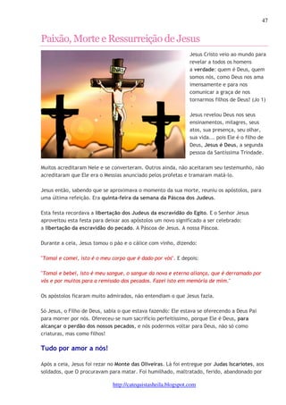 47 
Paixão, Morte e Ressurreição de Jesus 
Jesus Cristo veio ao mundo para 
revelar a todos os homens 
a verdade: quem é Deus, quem 
somos nós, como Deus nos ama 
imensamente e para nos 
comunicar a graça de nos 
tornarmos filhos de Deus! (Jo 1) 
Jesus revelou Deus nos seus 
ensinamentos, milagres, seus 
atos, sua presença, seu olhar, 
sua vida... pois Ele é o filho de 
Deus, Jesus é Deus, a segunda 
pessoa da Santíssima Trindade. 
Muitos acreditaram Nele e se converteram. Outros ainda, não aceitaram seu testemunho, não 
acreditaram que Ele era o Messias anunciado pelos profetas e tramaram matá-lo. 
Jesus então, sabendo que se aproximava o momento da sua morte, reuniu os apóstolos, para 
uma última refeição. Era quinta-feira da semana da Páscoa dos Judeus. 
Esta festa recordava a libertação dos Judeus da escravidão do Egito. E o Senhor Jesus 
aproveitou esta festa para deixar aos apóstolos um novo significado a ser celebrado: 
a libertação da escravidão do pecado. A Páscoa de Jesus. A nossa Páscoa. 
Durante a ceia, Jesus tomou o pão e o cálice com vinho, dizendo: 
"Tomai e comei, isto é o meu corpo que é dado por vós". E depois: 
"Tomai e bebei, isto é meu sangue, o sangue da nova e eterna aliança, que é derramado por 
vós e por muitos para a remissão dos pecados. Fazei isto em memória de mim." 
Os apóstolos ficaram muito admirados, não entendiam o que Jesus fazia. 
Só Jesus, o Filho de Deus, sabia o que estava fazendo: Ele estava se oferecendo a Deus Pai 
para morrer por nós. Ofereceu-se num sacrifício perfeitíssimo, porque Ele é Deus, para 
alcançar o perdão dos nossos pecados, e nós podermos voltar para Deus, não só como 
criaturas, mas como filhos! 
Tudo por amor a nós! 
Após a ceia, Jesus foi rezar no Monte das Oliveiras. Lá foi entregue por Judas Iscariotes, aos 
soldados, que O procuravam para matar. Foi humilhado, maltratado, ferido, abandonado por 
http://catequistasheila.blogspot.com 
 
