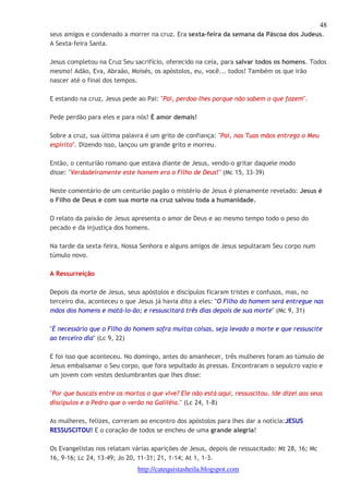 48 
seus amigos e condenado a morrer na cruz. Era sexta-feira da semana da Páscoa dos Judeus. 
A Sexta-feira Santa. 
Jesus completou na Cruz Seu sacrifício, oferecido na ceia, para salvar todos os homens. Todos 
mesmo! Adão, Eva, Abraão, Moisés, os apóstolos, eu, você... todos! Também os que irão 
nascer até o final dos tempos. 
E estando na cruz, Jesus pede ao Pai: "Pai, perdoa-lhes porque não sabem o que fazem". 
Pede perdão para eles e para nós! É amor demais! 
Sobre a cruz, sua última palavra é um grito de confiança: "Pai, nas Tuas mãos entrego o Meu 
espírito". Dizendo isso, lançou um grande grito e morreu. 
Então, o centurião romano que estava diante de Jesus, vendo-o gritar daquele modo 
disse: "Verdadeiramente este homem era o Filho de Deus!" (Mc 15, 33-39) 
Neste comentário de um centurião pagão o mistério de Jesus é plenamente revelado: Jesus é 
o Filho de Deus e com sua morte na cruz salvou toda a humanidade. 
O relato da paixão de Jesus apresenta o amor de Deus e ao mesmo tempo todo o peso do 
pecado e da injustiça dos homens. 
Na tarde da sexta-feira, Nossa Senhora e alguns amigos de Jesus sepultaram Seu corpo num 
túmulo novo. 
http://catequistasheila.blogspot.com 
A Ressurreição 
Depois da morte de Jesus, seus apóstolos e discípulos ficaram tristes e confusos, mas, no 
terceiro dia, aconteceu o que Jesus já havia dito a eles: "O Filho do homem será entregue nas 
mãos dos homens e matá-lo-ão; e ressuscitará três dias depois de sua morte" (Mc 9, 31) 
"É necessário que o Filho do homem sofra muitas coisas, seja levado a morte e que ressuscite 
ao terceiro dia" (Lc 9, 22) 
E foi isso que aconteceu. No domingo, antes do amanhecer, três mulheres foram ao túmulo de 
Jesus embalsamar o Seu corpo, que fora sepultado às pressas. Encontraram o sepulcro vazio e 
um jovem com vestes deslumbrantes que lhes disse: 
"Por que buscais entre os mortos o que vive? Ele não está aqui, ressuscitou. Ide dizei aos seus 
discípulos e a Pedro que o verão na Galiléia." (Lc 24, 1-8) 
As mulheres, felizes, correram ao encontro dos apóstolos para lhes dar a notícia:JESUS 
RESSUSCITOU! E o coração de todos se encheu de uma grande alegria! 
Os Evangelistas nos relatam várias aparições de Jesus, depois de ressuscitado: Mt 28, 16; Mc 
16, 9-16; Lc 24, 13-49; Jo 20, 11-31; 21, 1-14; At 1, 1-3. 
 
