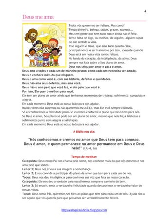 4 
http://catequistasheila.blogspot.com 
Deus me ama 
Todos nós queremos ser felizes. Mas como? 
Tendo dinheiro, beleza, saúde, prazer, sucesso... 
Mas tem gente que tem tudo isso e ainda não é feliz. 
Sente falta de algo, ou melhor, de alguém, alguém capaz 
de dar sentido à vida. 
Esse alguém é Deus, que ama tudo quanto criou, 
principalmente o ser humano e por isso, somente quando 
Deus está em nossa vida somos felizes. 
No fundo do coração, da inteligência, da alma, Deus 
sempre nos fala sobre o Seu plano de amor. 
Deus nos criou por amor e para o amor. 
Deus ama a todos e cada um de maneira pessoal como cada um necessita ser amado. 
Deus o conhece mais do que ninguém. 
Deus o ama como você é, com sua história, defeitos e qualidades. 
Deus não ama seus defeitos, mas ama você. 
Deus não o ama pelo que você faz, e sim pelo que você é. 
Por isso, Ele quer o melhor para você. 
Ele tem um plano de amor ainda que tenhamos momentos de tristeza, sofrimento, conquista e 
alegria. 
Em cada momento Deus está ao nosso lado para nos ajudar. 
Muitas vezes não sabemos ou não queremos escutá-Lo, mas Ele está sempre conosco. 
Só encontraremos a felicidade plena se vivermos conforme o plano que Deus tem para nós. 
Se Deus é amor, Seu plano só pode ser um plano de amor, mesmo que nele haja tristezas e 
sofrimentos junto com alegria e satisfação. 
Em cada momento Deus está ao nosso lado para nos ajudar. 
A Bíblia nos diz: 
"Nós conhecemos e cremos no amor que Deus tem para conosco. 
Deus é amor, e quem permanece no amor permanece em Deus e Deus 
nele!" (1Jo 4, 16) 
Tempo de meditar: 
Catequista: Deus nosso Pai nos chama pelo nome, nos conhece mais do que nós mesmos e nos 
ama pelo que somos. 
Leitor 1: Deus nos criou à sua imagem e semelhança. 
Leitor 2: E nos convida a participar do plano de amor que tem para cada um de nós. 
Todos: Deus nos deu inteligência para ouvirmos sua voz que fala ao nosso coração. 
Catequista: Ele nos deu a vontade para escolhermos sempre o caminho do bem. 
Leitor 3: Só encontramos a verdadeira felicidade quando descobrimos o verdadeiro valor de 
nossas vidas. 
Todos: Deus nosso Pai, queremos ser fiéis ao plano que tem para cada um de nós. Ajuda-nos a 
ser aquilo que vós quereis para que possamos ser verdadeiramente felizes. 
 