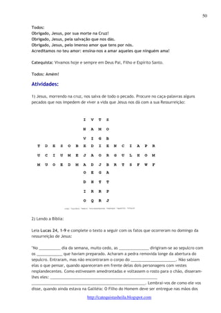 50 
Todos: 
Obrigado, Jesus, por sua morte na Cruz! 
Obrigado, Jesus, pela salvação que nos dás. 
Obrigado, Jesus, pelo imenso amor que tens por nós. 
Acreditamos no teu amor: ensina-nos a amar aqueles que ninguém ama! 
Catequista: Vivamos hoje e sempre em Deus Pai, Filho e Espírito Santo. 
http://catequistasheila.blogspot.com 
Todos: Amém! 
Atividades: 
1) Jesus, morrendo na cruz, nos salva de todo o pecado. Procure no caça-palavras alguns 
pecados que nos impedem de viver a vida que Jesus nos dá com a sua Ressurreição: 
2) Lendo a Bíblia: 
Leia Lucas 24, 1-9 e complete o texto a seguir com os fatos que ocorreram no domingo da 
ressurreição de Jesus: 
"No __________ dia da semana, muito cedo, as ______________ dirigiram-se ao sepulcro com 
os ____________ que haviam preparado. Acharam a pedra removida longe da abertura do 
sepulcro. Entraram, mas não encontraram o corpo do _____________________. Não sabiam 
elas o que pensar, quando apareceram em frente delas dois personagens com vestes 
resplandecentes. Como estivessem amedrontadas e voltassem o rosto para o chão, disseram-lhes 
eles: __________________________________________________ 
_____________________________________________________. Lembrai-vos de como ele vos 
disse, quando ainda estava na Galiléia: O Filho do Homem deve ser entregue nas mãos dos 
 