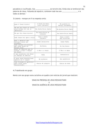 51 
pecadores e crucificado, mas ________________ ao terceiro dia. Então elas se lembraram das 
palavras de Jesus. Voltando do sepulcro, contaram tudo isso aos __________________ e a 
todos os demais." 
3) Loteria - marque um X na resposta certa: 
http://catequistasheila.blogspot.com 
4) Trabalhando em grupo: 
Monte com seu grupo numa cartolina um quadro com noticias de jornal que mostrem: 
SINAIS DA PRESENÇA DE JESUS RESSUSCITADO 
X 
SINAIS DA AUSÊNCIA DE JESUS RESSUSCITADO 
 