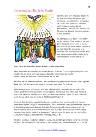 52 
Jesus envia o Espírito Santo 
Quarenta dias após a Páscoa, depois de 
ter aparecido diversas vezes a seus 
discípulos e a muitas outras pessoas (Lc 
24, 13-46) para que todos, inclusive 
você, tivessem certeza da sua 
Ressurreição, Jesus foi para o monte das 
Oliveiras, na Galiléia, conforme indicara 
a seus apóstolos. 
Lá, abençoou-os, e disse: "Todo poder 
me foi dado no Céu e na Terra; ide pois, 
fazei discípulos meus todos os povos, 
batizando-os em nome do Pai, do Filho e 
do Espírito Santo, ensinando-os a 
observar tudo o quanto vos mandei e eis 
que estou convosco todos os dias até a 
consumação do mundo" (Mt 28,16) 
Jesus falou aos apóstolos, a mim, a você, a todos os cristãos! 
A Boa Nova deve ser anunciada a todos os homens. O próprio Cristo nos garantiu ajuda, nessa 
missão: "Eis que estou convosco todos os dias até a consumação do mundo" 
Depois, diante dos apóstolos, subiu aos Céus (Mc 16, 19) 
Mas antes de sua ascensão aos Céus, Jesus prometeu aos apóstolos que enviaria o Seu Espírito 
Santo para ficar conosco e nos ajudar a entender tudo o que Ele ensinou. 
A promessa se cumpriu cinquenta dias após a Ressurreição. Jerusalém estava repleta de 
Judeus que tinham vindo celebrar a renenovação da Aliança que Deus fizera com Moisés. E 
estando os apóstolos reunidos em oração, juntamente com Maria, a Mãe de Jesus, o Espírito 
Santo desceu sobre eles. Era o dia de Pentecostes! (At 2, 1-3) 
Cheios do Espírito Santo, os apóstolos ficaram completamente transformados: de homens 
temerosos surgiram corajosas testemunhas de Cristo, de homens lentos para entender surgiram 
brilhantes ensinadores da doutrina de Cristo. Pregavam com alegria os ensinamentos e a 
Ressurreição de Jesus, e eram entendidos por uma multidão, de várias línguas! Milhares se 
converteram e muitos milagres aconteceram. Tudo em nome de Jesus, por obra do Espírito 
Santo, terceira pessoa da Santíssima Trindade. (At 2, 4-8) 
Não só os apóstolos receberam o Espírito Santo, mas também para nós se cumpre a promessa 
de Jesus. Nós recebemos o Espírito Santo, pela primeira vez, no nossoBatismo (At 2, 38-39) 
http://catequistasheila.blogspot.com 
 