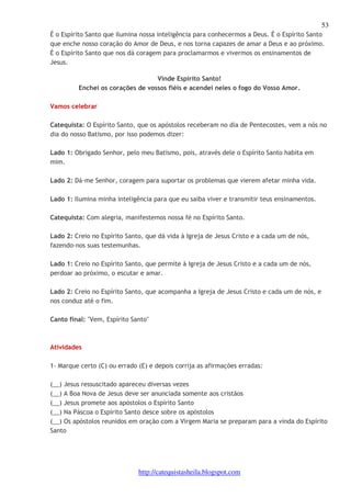 53 
É o Espírito Santo que ilumina nossa inteligência para conhecermos a Deus. É o Espírito Santo 
que enche nosso coração do Amor de Deus, e nos torna capazes de amar a Deus e ao próximo. 
É o Espírito Santo que nos dá coragem para proclamarmos e vivermos os ensinamentos de 
Jesus. 
Vinde Espirito Santo! 
Enchei os corações de vossos fiéis e acendei neles o fogo do Vosso Amor. 
http://catequistasheila.blogspot.com 
Vamos celebrar 
Catequista: O Espírito Santo, que os apóstolos receberam no dia de Pentecostes, vem a nós no 
dia do nosso Batismo, por isso podemos dizer: 
Lado 1: Obrigado Senhor, pelo meu Batismo, pois, através dele o Espírito Santo habita em 
mim. 
Lado 2: Dá-me Senhor, coragem para suportar os problemas que vierem afetar minha vida. 
Lado 1: Ilumina minha inteligência para que eu saiba viver e transmitir teus ensinamentos. 
Catequista: Com alegria, manifestemos nossa fé no Espírito Santo. 
Lado 2: Creio no Espírito Santo, que dá vida à Igreja de Jesus Cristo e a cada um de nós, 
fazendo-nos suas testemunhas. 
Lado 1: Creio no Espírito Santo, que permite à Igreja de Jesus Cristo e a cada um de nós, 
perdoar ao próximo, o escutar e amar. 
Lado 2: Creio no Espírito Santo, que acompanha a Igreja de Jesus Cristo e cada um de nós, e 
nos conduz até o fim. 
Canto final: "Vem, Espírito Santo" 
Atividades 
1- Marque certo (C) ou errado (E) e depois corrija as afirmações erradas: 
(__) Jesus ressuscitado apareceu diversas vezes 
(__) A Boa Nova de Jesus deve ser anunciada somente aos cristãos 
(__) Jesus promete aos apóstolos o Espírito Santo 
(__) Na Páscoa o Espírito Santo desce sobre os apóstolos 
(__) Os apóstolos reunidos em oração com a Virgem Maria se preparam para a vinda do Espírito 
Santo 
 