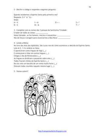 54 
2 - Decifre o código e responda a seguinte pergunta: 
Quando recebemos o Espírito Santo pela primeira vez? 
Resposta: $ # " @ * & < 
Onde: 
A = # 
I = @ 
B = $ 
M = & 
O = < S = * 
http://catequistasheila.blogspot.com 
T = " 
3 - Complete com os nomes das 3 pessoas da Santíssima Trindade: 
Criador de todas as coisas: _____________ 
Nosso Salvador, se fez homem, morreu e ressuscitou: ______________ 
Nos dá força e coragem para anunciarmos a Boa Nova: _____________ 
4 - Lendo a Bíblia: 
No livro dos Atos dos Apóstolos, São Lucas nos diz como aconteceu a descida do Espírito Santo. 
Leia at 2, 1-4 e ordene os fatos: 
E apareceram como línguas de fogo (__) 
E começaram a falar em outras línguas (__) 
Chegou o dia de Pentecostes (__) 
As línguas se dividiram e pousaram sobre eles (__) 
Todos ficaram cheios do Espírito Santo (__) 
Do céu veio um barulho de um vento muito forte (__) 
Estavam todos reunidos naquele mesmo lugar (__) 
5 - Vamos colorir? 
 