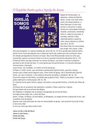 55 
O Espírito Santo guia a Igreja de Jesus 
Depois de Pentecostes, os 
apóstolos, cheios do Espírito 
Santo, viviam com mais ardor, 
junto com Nossa Senhora, a 
Nova Vida que o Cristo veio 
ensinar e comunicar a todos. 
Viviam em comunidade fraterna, 
rezando, ensinando e dividindo 
entre si, todos os seus bens. E 
reunidos, partiam o Pão, 
repetindo gestos e palavras 
como Jesus ordenara na última 
ceia (At 2, 42-47). 
Essa Nova Vida em comunidade, 
que prega, sem cessar, a Boa 
Nova do Evangelho, é a Igreja fundada por Jesus (Mt 16, 15-19) e guiada pelo Espírito Santo, 
porém havia muita perseguição aos cristãos por parte dos Judeus que não aceitavam Jesus. 
Um desses perseguidores chamava-se Saulo. Mas Cristo Ressuscitado revela-se a Ele que, 
convertido, passa a se chamar Paulo e se torna o grande missionário dos povos (At 9, 1-9). 
O Espírito Santo não agiu somente no começo da Igreja, sua ação é contínua e podemos 
percebe-la até os dias de hoje. É a essa Igreja que nós pertencemos, e é através dela que 
mereceremos a Salvação. 
Jesus Cristo, seu fundador, é o chefe invisível da Igreja. 
O Papa é o chefe visível, que escolhido e guiado pelo Espírito Santo, governa a Igreja. 
Sempre que o Papa ensina alguma coisa, como chefe da Igreja, ele é assistido pelo Espírito 
Santo, por isso é infalível, e nós católicos devemos acreditar e obedecer (Mt 16, 19) 
O primeiro Papa foi São Pedro, escolhido pelo próprio Cristo: "Pedro tu és pedra e sobre esta 
pedra edificarei a minha Igreja" (Mt 16, 18) 
É o Espírito Santo quem forma a Igreja, tornando-a uma grande família, a família dos filhos de 
Deus. 
Os Bispos são os sucessores dos Apóstolos e ajudam o Papa a governar a Igreja. 
Os Sacerdotes são os auxiliares dos Bispos. 
Os religiosos e religiosas são as pessoas consagradas ao serviço de Deus. 
Os leigos somos todos nós, o Povo de Deus. 
Assim, o Papa, os Bispos, os Sacerdotes, os Religiosos, os Leigos formam a Igreja de Cristo. São 
as pedras vivas da Igreja! 
Quanto mais você participar da vida em comunidade na Igreja, mais próximo ficará de Cristo, 
e terá mais vida! 
E será um ramo que dará muito fruto! 
http://catequistasheila.blogspot.com 
Jesus no dá a vida de Deus! 
Jesus é uma fonte... 
Fonte de Vida. 
Fonte de Graça. 
 