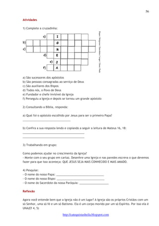 56 
http://catequistasheila.blogspot.com 
Atividades 
1) Complete a cruzadinha: 
a) São sucessores dos apóstolos 
b) São pessoas consagradas ao serviço de Deus 
c) São auxiliares dos Bispos 
d) Todos nós, o Povo de Deus 
e) Fundador e chefe invisível da Igreja 
f) Perseguiu a Igreja e depois se tornou um grande apóstolo 
2) Consultando a Bíblia, responda: 
a) Qual foi o apóstolo escolhido por Jesus para ser o primeiro Papa? 
_______________________________ 
b) Confira a sua resposta lendo e copiando a seguir a leitura de Mateus 16, 18: 
________________________________________ 
________________________________________ 
3) Trabalhando em grupo: 
Como podemos ajudar no crescimento da Igreja? 
- Monte com o seu grupo em cartaz. Desenhre uma Igreja e nas paredes escreva o que devemos 
fazer para que isso aconteça: QUE JESUS SEJA MAIS CONHECIDO E MAIS AMADO. 
4) Pesquise: 
- O nome do nosso Papa: _______________________________ 
- O nome do nosso Bispo: _______________________________ 
- O nome do Sacerdote da nossa Paróquia: ___________________ 
Reflexão 
Agora você entende bem que a Igreja não é um lugar? A Igreja são os próprios Cristãos com um 
só Senhor, uma só fé e um só Batismo. Ela é um corpo movido por um só Espírito. Por isso ela é 
UNA(Ef 4, 5) 
 