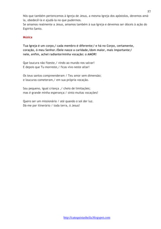 57 
Nós que também pertencemos à Igreja de Jesus, a mesma Igreja dos apóstolos, devemos amá-la, 
obedecê-la e ajudá-la no que pudermos. 
Se amamos realmente a Jesus, amamos também à sua Igreja e devemos ser dóceis à ação do 
Espírito Santo. 
http://catequistasheila.blogspot.com 
Música 
Tua Igreja é um corpo,/ cada membro é diferente;/ e há no Corpo, certamente, 
coração, ó meu Senhor./Dele nasce a caridade,/dom maior, mais importante;/ 
nele, enfim, achei radiante/minha vocação: o AMOR! 
Que loucura não fizeste,/ vindo ao mundo nos salvar! 
E depois que Tu morreste,/ ficas vivo neste altar! 
Os teus santos compreenderam / Teu amor sem dimensão; 
e loucuras cometeram,/ em sua própria vocação. 
Sou pequeno, igual criança ,/ cheio de limitações; 
mas é grande minha esperança:/ sinto muitas vocações! 
Quero ser um missionário / até quando o sol der luz. 
Dá-me por itinerário / toda terra, ó Jesus! 
 