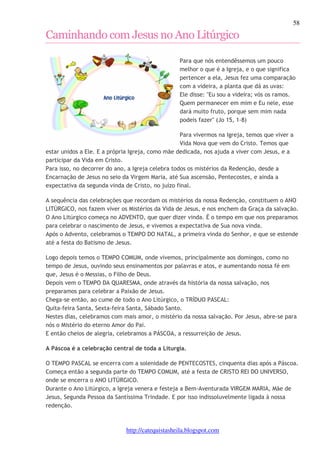 58 
Caminhando com Jesus no Ano Litúrgico 
Para que nós entendêssemos um pouco 
melhor o que é a Igreja, e o que significa 
pertencer a ela, Jesus fez uma comparação 
com a videira, a planta que dá as uvas: 
Ele disse: "Eu sou a videira; vós os ramos. 
Quem permanecer em mim e Eu nele, esse 
dará muito fruto, porque sem mim nada 
podeis fazer" (Jo 15, 1-8) 
Para vivermos na Igreja, temos que viver a 
Vida Nova que vem do Cristo. Temos que 
estar unidos a Ele. E a própria Igreja, como mãe dedicada, nos ajuda a viver com Jesus, e a 
participar da Vida em Cristo. 
Para isso, no decorrer do ano, a Igreja celebra todos os mistérios da Redenção, desde a 
Encarnação de Jesus no seio da Virgem Maria, até Sua ascensão, Pentecostes, e ainda a 
expectativa da segunda vinda de Cristo, no juízo final. 
A sequência das celebrações que recordam os mistérios da nossa Redenção, constituem o ANO 
LITÚRGICO, nos fazem viver os Mistérios da Vida de Jesus, e nos enchem da Graça da salvação. 
O Ano Litúrgico começa no ADVENTO, que quer dizer vinda. É o tempo em que nos preparamos 
para celebrar o nascimento de Jesus, e vivemos a expectativa de Sua nova vinda. 
Após o Advento, celebramos o TEMPO DO NATAL, a primeira vinda do Senhor, e que se estende 
até a festa do Batismo de Jesus. 
Logo depois temos o TEMPO COMUM, onde vivemos, principalmente aos domingos, como no 
tempo de Jesus, ouvindo seus ensinamentos por palavras e atos, e aumentando nossa fé em 
que, Jesus é o Messias, o Filho de Deus. 
Depois vem o TEMPO DA QUARESMA, onde através da história da nossa salvação, nos 
preparamos para celebrar a Paixão de Jesus. 
Chega-se então, ao cume de todo o Ano Litúrgico, o TRÍDUO PASCAL: 
Quita-feira Santa, Sexta-feira Santa, Sábado Santo. 
Nestes dias, celebramos com mais amor, o mistério da nossa salvação. Por Jesus, abre-se para 
nós o Mistério do eterno Amor do Pai. 
E então cheios de alegria, celebramos a PÁSCOA, a ressurreição de Jesus. 
A Páscoa é a celebração central de toda a Liturgia. 
O TEMPO PASCAL se encerra com a solenidade de PENTECOSTES, cinquenta dias após a Páscoa. 
Começa então a segunda parte do TEMPO COMUM, até a festa de CRISTO REI DO UNIVERSO, 
onde se encerra o ANO LITÚRGICO. 
Durante o Ano Litúrgico, a Igreja venera e festeja a Bem-Aventurada VIRGEM MARIA, Mãe de 
Jesus, Segunda Pessoa da Santíssima Trindade. E por isso indissoluvelmente ligada à nossa 
redenção. 
http://catequistasheila.blogspot.com 
 