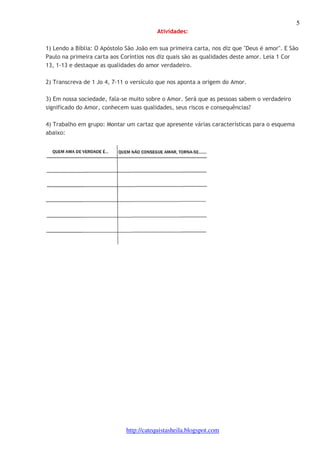 5 
Atividades: 
1) Lendo a Bíblia: O Apóstolo São João em sua primeira carta, nos diz que "Deus é amor". E São 
Paulo na primeira carta aos Coríntios nos diz quais são as qualidades deste amor. Leia 1 Cor 
13, 1-13 e destaque as qualidades do amor verdadeiro. 
2) Transcreva de 1 Jo 4, 7-11 o versículo que nos aponta a origem do Amor. 
3) Em nossa sociedade, fala-se muito sobre o Amor. Será que as pessoas sabem o verdadeiro 
significado do Amor, conhecem suas qualidades, seus riscos e consequências? 
4) Trabalho em grupo: Montar um cartaz que apresente várias características para o esquema 
abaixo: 
http://catequistasheila.blogspot.com 
 