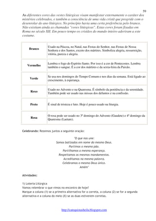 59 
As diferentes cores das vestes litúrgicas visam manifestar externamente o caráter dos 
mistérios celebrados, e também a consciência de uma vida cristã que progride com o 
desenrolar do ano litúrgico. No princípio havia uma certa preferência pelo branco. 
Não existiam ainda as chamadas "cores litúrgicas". Estas cores foram fixadas em 
Roma no século XII. Em pouco tempo os cristãos do mundo inteiro aderiram a este 
costume. 
http://catequistasheila.blogspot.com 
Branco 
Usado na Páscoa, no Natal, nas Festas do Senhor, nas Festas de Nossa 
Senhora e dos Santos, exceto dos mártires. Simboliza alegria, ressurreição, 
vitória, pureza e alegria. 
Vermelho 
Lembra o fogo do Espírito Santo. Por isso é a cor de Pentecostes. Lembra 
também o sangue. É a cor dos mártires e da sexta-feira da Paixão. 
Verde 
Se usa nos domingos do Tempo Comum e nos dias da semana. Está ligado ao 
crescimento, à esperança. 
Roxo 
Usado no Advento e na Quaresma. É símbolo da penitência e da serenidade. 
Também pode ser usado nas missas dos defuntos e na confissão. 
Preto 
É sinal de tristeza e luto. Hoje é pouco usado na liturgia. 
Rosa 
O rosa pode ser usado no 3º domingo do Advento (Gaudete) e 4º domingo da 
Quaresma (Laetare). 
Celebrando: Rezemos juntos a seguinte oração: 
"O que nos une: 
Somos batizados em nome do mesmo Deus. 
Partimos o mesmo pão. 
Partilhamos a mesma esperança. 
Respeitamos os mesmos mandamentos. 
Acreditamos na mesma palavra. 
Celebramos o mesmo Deus único. 
Amém" 
Atividades: 
1) Loteria Litúrgica 
Vamos relembrar o que vimos no encontro de hoje? 
Marque a coluna (1) se a primeira alternativa for a correta, a coluna (2) se for a segunda 
alternativa e a coluna do meio (X) se as duas estiverem corretas. 
 