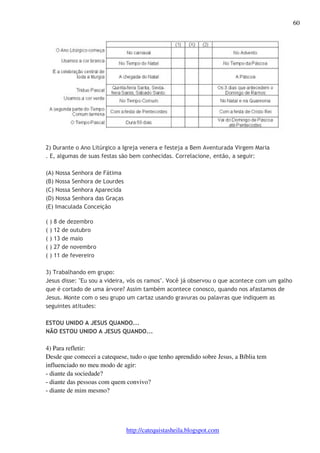 60 
2) Durante o Ano Litúrgico a Igreja venera e festeja a Bem Aventurada Virgem Maria 
. E, algumas de suas festas são bem conhecidas. Correlacione, então, a seguir: 
http://catequistasheila.blogspot.com 
(A) Nossa Senhora de Fátima 
(B) Nossa Senhora de Lourdes 
(C) Nossa Senhora Aparecida 
(D) Nossa Senhora das Graças 
(E) Imaculada Conceição 
( ) 8 de dezembro 
( ) 12 de outubro 
( ) 13 de maio 
( ) 27 de novembro 
( ) 11 de fevereiro 
3) Trabalhando em grupo: 
Jesus disse: "Eu sou a videira, vós os ramos". Você já observou o que acontece com um galho 
que é cortado de uma árvore? Assim também acontece conosco, quando nos afastamos de 
Jesus. Monte com o seu grupo um cartaz usando gravuras ou palavras que indiquem as 
seguintes atitudes: 
ESTOU UNIDO A JESUS QUANDO... 
NÃO ESTOU UNIDO A JESUS QUANDO... 
4) Para refletir: 
Desde que comecei a catequese, tudo o que tenho aprendido sobre Jesus, a Bíblia tem 
influenciado no meu modo de agir: 
- diante da sociedade? 
- diante das pessoas com quem convivo? 
- diante de mim mesmo? 
 