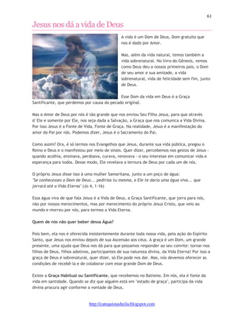 61 
Jesus nos dá a vida de Deus 
A vida é um Dom de Deus, Dom gratuito que 
nos é dado por Amor. 
Mas, além da vida natural, temos também a 
vida sobrenatural. No livro do Gênesis, vemos 
como Deus deu a nossos primeiros pais, o Dom 
de seu amor e sua amizade, a vida 
sobrenatural, vida de felicidade sem fim, junto 
de Deus. 
Esse Dom da vida em Deus é a Graça 
Santificante, que perdemos por causa do pecado original. 
Mas o Amor de Deus por nós é tão grande que nos enviou Seu Filho Jesus, para que através 
d´Ele e somente por Ele, nos seja dada a Salvação, a Graça que nos comunica a Vida Divina. 
Por isso Jesus é a Fonte de Vida, Fonte de Graça. Na realidade, Jesus é a manifestação do 
amor do Pai por nós. Podemos dizer, Jesus é o Sacramento do Pai. 
Como assim? Ora, é só lermos nos Evangelhos que Jesus, durante sua vida pública, pregou o 
Reino e Deus e o manifestou por meio de sinais. Quer dizer, percebemos nos gestos de Jesus - 
quando acolhia, ensinava, perdoava, curava, renovava - o seu interesse em comunicar vida e 
esperança para todos. Desse modo, Ele revelava a ternura de Deus por cada um de nós. 
O próprio Jesus disse isso à uma mulher Samaritana, junto a um poço de água: 
"Se conhecesses o Dom de Deus... pedirias tu mesma, e Ele te daria uma água viva... que 
jorrará até a Vida Eterna" (Jo 4, 1-16) 
Essa água viva de que fala Jesus é a Vida de Deus, a Graça Santificante, que jorra para nós, 
não por nossos merecimentos, mas por merecimento do próprio Jesus Cristo, que veio ao 
mundo e morreu por nós, para termos a Vida Eterna. 
Quem de nós não quer beber dessa Água? 
Pois bem, ela nos é oferecida insistentemente durante toda nossa vida, pela ação do Espírito 
Santo, que Jesus nos enviou depois de sua Ascensão aos céus. A graça é um Dom, um grande 
presente, uma ajuda que Deus nos dá para que possamos responder ao seu convite: tornar-nos 
filhos de Deus, filhos adotivos, participantes de sua natureza divina, da Vida Eterna! Por isso a 
graça de Deus é sobrenatural, quer dizer, só Ele pode nos dar. Mas, nós devemos oferecer as 
condições de recebê-la e de colaborar com esse grande Dom de Deus. 
Existe a Graça Habitual ou Santificante, que recebemos no Batismo. Em nós, ela é fonte da 
vida em santidade. Quando se diz que alguém está em "estado de graça", participa da vida 
divina procura agir conforme a vontade de Deus. 
http://catequistasheila.blogspot.com 
 