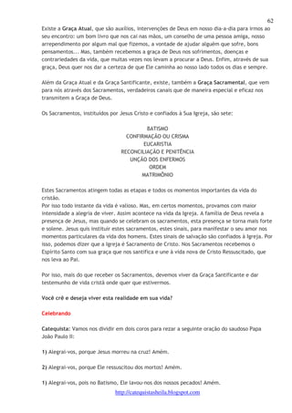 62 
Existe a Graça Atual, que são auxílios, intervenções de Deus em nosso dia-a-dia para irmos ao 
seu encontro: um bom livro que nos cai nas mãos, um conselho de uma pessoa amiga, nosso 
arrependimento por algum mal que fizemos, a vontade de ajudar alguém que sofre, bons 
pensamentos... Mas, também recebemos a graça de Deus nos sofrimentos, doenças e 
contrariedades da vida, que muitas vezes nos levam a procurar a Deus. Enfim, através de sua 
graça, Deus quer nos dar a certeza de que Ele caminha ao nosso lado todos os dias e sempre. 
Além da Graça Atual e da Graça Santificante, existe, também a Graça Sacramental, que vem 
para nós através dos Sacramentos, verdadeiros canais que de maneira especial e eficaz nos 
transmitem a Graça de Deus. 
Os Sacramentos, instituídos por Jesus Cristo e confiados à Sua Igreja, são sete: 
BATISMO 
CONFIRMAÇÃO OU CRISMA 
EUCARISTIA 
RECONCILIAÇÃO E PENITÊNCIA 
UNÇÃO DOS ENFERMOS 
ORDEM 
MATRIMÔNIO 
Estes Sacramentos atingem todas as etapas e todos os momentos importantes da vida do 
cristão. 
Por isso todo instante da vida é valioso. Mas, em certos momentos, provamos com maior 
intensidade a alegria de viver. Assim acontece na vida da Igreja. A família de Deus revela a 
presença de Jesus, mas quando se celebram os sacramentos, esta presença se torna mais forte 
e solene. Jesus quis instituir estes sacramentos, estes sinais, para manifestar o seu amor nos 
momentos particulares da vida dos homens. Estes sinais de salvação são confiados à Igreja. Por 
isso, podemos dizer que a Igreja é Sacramento de Cristo. Nos Sacramentos recebemos o 
Espírito Santo com sua graça que nos santifica e une à vida nova de Cristo Ressuscitado, que 
nos leva ao Pai. 
Por isso, mais do que receber os Sacramentos, devemos viver da Graça Santificante e dar 
testemunho de vida cristã onde quer que estivermos. 
Você crê e deseja viver esta realidade em sua vida? 
http://catequistasheila.blogspot.com 
Celebrando 
Catequista: Vamos nos dividir em dois coros para rezar a seguinte oração do saudoso Papa 
João Paulo II: 
1) Alegrai-vos, porque Jesus morreu na cruz! Amém. 
2) Alegrai-vos, porque Ele ressuscitou dos mortos! Amém. 
1) Alegrai-vos, pois no Batismo, Ele lavou-nos dos nossos pecados! Amém. 
 