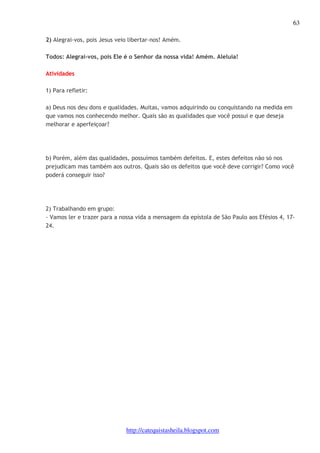 63 
2) Alegrai-vos, pois Jesus veio libertar-nos! Amém. 
Todos: Alegrai-vos, pois Ele é o Senhor da nossa vida! Amém. Aleluia! 
http://catequistasheila.blogspot.com 
Atividades 
1) Para refletir: 
a) Deus nos deu dons e qualidades. Muitas, vamos adquirindo ou conquistando na medida em 
que vamos nos conhecendo melhor. Quais são as qualidades que você possui e que deseja 
melhorar e aperfeiçoar? 
b) Porém, além das qualidades, possuímos também defeitos. E, estes defeitos não só nos 
prejudicam mas também aos outros. Quais são os defeitos que você deve corrigir? Como você 
poderá conseguir isso? 
2) Trabalhando em grupo: 
- Vamos ler e trazer para a nossa vida a mensagem da epístola de São Paulo aos Efésios 4, 17- 
24. 
 