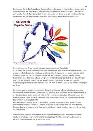 65 
Por isso, no dia da Confirmação, o Bispo impõe as mãos sobre os crismandos, e depois, com o 
óleo da Crisma, ele unge a testa do crismando e pronuncia a forma da Crisma: "Recebe por 
este sinal o Dom do Espírito Santo". Todos esses sinais nos dão a força para testemunhar os 
valores cristãos em nosso mundo. O Espírito Santo nos dá a Graça dos seus sete dons: 
O crescimento em Cristo encontra seu ponto culminante na Eucaristia. 
A Eucaristia é o grande sacramento do amor de Deus que quer estar intimamente unido a cada 
um de nós. Pela Eucaristia, instituída na última ceia, Jesus nos dá seu corpo e sangue como 
alimento espiritual, para nos manter na graça e nos fazer participantes da vida divina. 
Eucaristia é ação de graças a Deus. Um grande "muito obrigado" por tudo o que Deus fez por 
nós: criação, salvação e santificação. Através da participação na Missa e na comunhão 
eucarística aprendemos a fazer da nossa vida um Dom de amor a Deus e aos irmãos, a exemplo 
de Jesus. 
No encontro de hoje, percebemos que o Batismo, a Crisma e a Eucaristia são sacramentos 
intimamente ligados entre si. Constituem, na verdade, três etapas de um único caminho de fé 
e vida, através do qual a Igreja introduz os fiéis no mistério pascal de Cristo, tornando-os 
novas criaturas, filhos de Deus, membros vivos de seu povo santo. Por isso são chamados de 
Sacramentos da Iniciação Cristã. 
Nos primeiros séculos da Igreja, a admissão a estes sacramentos se fazia através de um 
caminho crescente de conversão, através da escuta da Palavra de Deus e à docilidade ao 
Espírito. Exigia-se também, uma forte participação na vida de oração e nas obras de caridade 
da comunidade. 
Ainda nos dias de hoje, a catequese de Iniciação Cristã se propõe a atingir este objetivo: 
ajudar os cristãos a viverem plenamente sua opção por Cristo e pela Igreja, tornando-os 
capazes de testemunhar sua fé diante de todos. 
http://catequistasheila.blogspot.com 
 