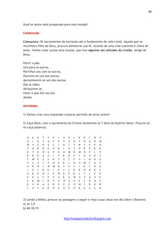 66 
Você se sente mais preparado para esta missão? 
http://catequistasheila.blogspot.com 
Celebrando 
Catequista: Os sacramentos da Iniciação são o fundamento da vida cristã. Aquele que se 
reconhece filho de Deus, procura demostrar sua fé, através de uma vida coerente e cheia de 
amor. Vamos rezar juntos esta oração, que traz algumas das atitudes do cristão, amigo de 
Deus. 
Partir o pão 
Uns para os outros, 
Partilhar uns com os outros, 
Ouvirem-se uns aos outros, 
Aproximarem-se uns dos outros, 
Das as mãos, 
Abraçarem-se, 
Fazer o que Ele nos fez. 
Amém. 
Atividades 
1) Vamos criar uma expressão corporal partindo do texto acima? 
2) Caça-Dons: com o sacramento da Crisma recebemos os 7 dons do Espírito Santo. Procure-os 
no caça-palavras: 
3) Lendo a Bíblia, procure as passagens a seguir e veja o que Jesus nos diz sobre o Batismo: 
a) Jo 3,5 
b) Mt 28,19 
 