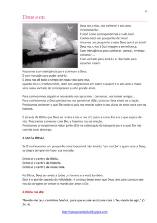 6 
http://catequistasheila.blogspot.com 
Deus e eu 
Deus nos criou, nos conhece e nos ama 
infinitamente. 
E nós? Como correspondemos a tudo isso? 
Conhecemos um pouquinho de Deus? 
Amamos um pouquinho a esse Deus que é só amor? 
Deus nos criou à Sua imagem e semelhança. 
Com inteligência para conhecer, pensar, inventar, 
construir... 
Com vontade para amá-Lo e liberdade para 
escolher o bem. 
Nascemos com inteligência para conhecer a Deus. 
E com vontade para poder amá-lo. 
E Deus nos dá todo o tempo de nossa vida para isso. 
Quanto mais O conhecermos, mais nos alegraremos em saber o quanto Ele nos ama e maior 
será nossa vontade de corresponder a este grande amor. 
Para conhecermos alguém é necessário nos aproximar, conversar, nos tornar amigos... 
Para conhecermos a Deus precisamos nos aproximar dEle, procurar Seus sinais na criação. 
Precisamos conhecer o que Ele próprio quis nos revelar sobre o seu plano de amor para com os 
homens. 
É através da Bíblia que Deus se revela a nós e nos diz quem e como Ele é e o que espera de 
nós. Precisamos conversar com Ele, e fazemos isso na oração. 
Precisamos principalmente estar junto dEle na celebração do banquete para o qual Ele nos 
convida todo domingo: 
A SANTA MISSA! 
Se O conhecermos um pouquinho será impossível não amá-Lo "um muitão" e quem ama a Deus, 
se alegra sempre em fazer sua vontade. 
Cristo é o centro da Bíblia. 
Cristo é o centro da história. 
Cristo é o centro da nossa vida. 
Na Bíblia, Deus se revela a todos os homens e a você também. 
Este é o grande segredo da felicidade: A certeza desse amor que Deus tem para conosco que 
nos dá coragem de vencer o mundo por amor a Ele. 
A Bíblia nos diz: 
"Revela-me teus caminhos Senhor, para que eu me acostume com o Teu modo de agir." (Sl 
24, 4) 
 
