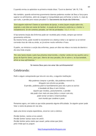 69 
E quando enviou os apóstolos na primeira missão disse: "Curai os doentes" (Mt 10, 7-8) 
Nós também, quando estivermos gravemente doentes podemos receber de Deus a força para 
superar os sofrimentos, além da coragem e tranquilidade para enfrentar a morte. E, mais do 
que tudo, o perdão para nossos pecados! É o Sacramento da Unção dos Enfermos. 
"Está alguém enfermo? Chame os sacerdotes da Igreja, e estes façam oração sobre ele, 
ungindo-o com óleo em nome do Senhor. A oração da fé salvará o enfermo e o Senhor o 
restabelecerá. Se ele cometeu pecados, ser-lhe-ão perdoados." (Tg 5,14-15) 
O Sacramento Unção dos Enfermos pode ser recebido pelo cristão, sempre que estiver 
gravemente enfermo. 
Da mesma forma, pode recebê-lo novamente se a doença voltar a se agravar ou se estiver 
correndo risco de vida ou ainda, se já estiver muito velhinho e fraco. 
O padre, ao ministrar a unção dos enfermos, passa um óleo nas mãos e na testa do doente e 
diz esta linda oração: 
"Por esta Santa Unção e pela Sua piissima misericórdia, o Senhor venha em teu auxílio com a 
graça do Espírito Santo, para que, liberto de teus pecados, Ele te salve e, na Sua bondade, 
alivie os teus sofrimentos." 
Só mesmo Deus para nos amar tão carinhosamente! 
http://catequistasheila.blogspot.com 
Celebrando: 
Pedir a algum catequizando que leia em voz alta, a seguinte meditação: 
Não podemos comprar o perdão, não podemos merecê-lo. 
Ninguém tem direito ao perdão. 
O perdão, podemos pedi-lo humildemente para nós e para os outros: 
A bondade de Deus é sem limites. 
Aquele que recebeu, gratuitamente, o perdão 
não pode viver mais om asua falta e crescer com ela; 
pode tornar-se bom e misericordioso 
num mundo que condena e pune. 
Pensemos agora, em todos os que estão passando alguma dificuldade. Se alguém quiser pode 
falar o nome da pessoa em voz alta. 
Após uma breve oração espontânea, encerrar com o cântico: 
Perdão Senhor, tantos erros cometi. 
Perdão Senhor tantas vezes me omiti. 
Perdão Senhor pelos males que causei, pelas coisas que falei, 
pelo irmão que eu julguei. 
 