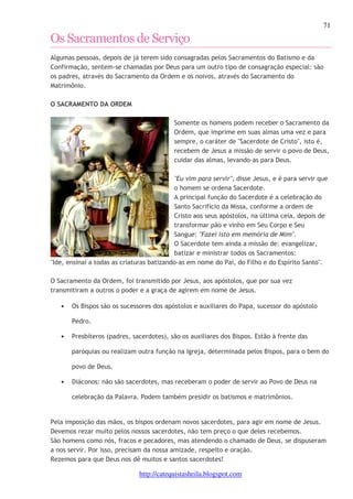71 
Os Sacramentos de Serviço 
Algumas pessoas, depois de já terem sido consagradas pelos Sacramentos do Batismo e da 
Confirmação, sentem-se chamadas por Deus para um outro tipo de consagração especial: são 
os padres, através do Sacramento da Ordem e os noivos, através do Sacramento do 
Matrimônio. 
http://catequistasheila.blogspot.com 
O SACRAMENTO DA ORDEM 
Somente os homens podem receber o Sacramento da 
Ordem, que imprime em suas almas uma vez e para 
sempre, o caráter de "Sacerdote de Cristo", isto é, 
recebem de Jesus a missão de servir o povo de Deus, 
cuidar das almas, levando-as para Deus. 
"Eu vim para servir", disse Jesus, e é para servir que 
o homem se ordena Sacerdote. 
A principal função do Sacerdote é a celebração do 
Santo Sacrifício da Missa, conforme a ordem de 
Cristo aos seus apóstolos, na última ceia, depois de 
transformar pão e vinho em Seu Corpo e Seu 
Sangue: "Fazei isto em memória de Mim". 
O Sacerdote tem ainda a missão de: evangelizar, 
batizar e ministrar todos os Sacramentos: 
"Ide, ensinai a todas as criaturas batizando-as em nome do Pai, do Filho e do Espírito Santo". 
O Sacramento da Ordem, foi transmitido por Jesus, aos apóstolos, que por sua vez 
transmitiram a outros o poder e a graça de agirem em nome de Jesus. 
• Os Bispos são os sucessores dos apóstolos e auxiliares do Papa, sucessor do apóstolo 
Pedro. 
• Presbíteros (padres, sacerdotes), são os auxiliares dos Bispos. Estão à frente das 
paróquias ou realizam outra função na Igreja, determinada pelos Bispos, para o bem do 
povo de Deus. 
• Diáconos: não são sacerdotes, mas receberam o poder de servir ao Povo de Deus na 
celebração da Palavra. Podem também presidir os batismos e matrimônios. 
Pela imposição das mãos, os bispos ordenam novos sacerdotes, para agir em nome de Jesus. 
Devemos rezar muito pelos nossos sacerdotes, não tem preço o que deles recebemos. 
São homens como nós, fracos e pecadores, mas atendendo o chamado de Deus, se dispuseram 
a nos servir. Por isso, precisam da nossa amizade, respeito e oração. 
Rezemos para que Deus nos dê muitos e santos sacerdotes! 
 