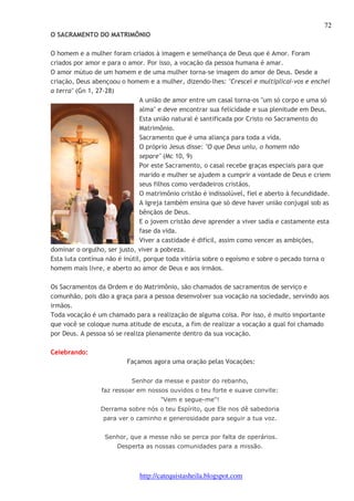 72 
O SACRAMENTO DO MATRIMÔNIO 
O homem e a mulher foram criados à imagem e semelhança de Deus que é Amor. Foram 
criados por amor e para o amor. Por isso, a vocação da pessoa humana é amar. 
O amor mútuo de um homem e de uma mulher torna-se imagem do amor de Deus. Desde a 
criação, Deus abençoou o homem e a mulher, dizendo-lhes: "Crescei e multiplicai-vos e enchei 
a terra" (Gn 1, 27-28) 
A união de amor entre um casal torna-os "um só corpo e uma só 
alma" e deve encontrar sua felicidade e sua plenitude em Deus. 
Esta união natural é santificada por Cristo no Sacramento do 
Matrimônio. 
Sacramento que é uma aliança para toda a vida. 
O próprio Jesus disse: "O que Deus uniu, o homem não 
separe" (Mc 10, 9) 
Por este Sacramento, o casal recebe graças especiais para que 
marido e mulher se ajudem a cumprir a vontade de Deus e criem 
seus filhos como verdadeiros cristãos. 
O matrimônio cristão é indissolúvel, fiel e aberto à fecundidade. 
A Igreja também ensina que só deve haver união conjugal sob as 
bênçãos de Deus. 
E o jovem cristão deve aprender a viver sadia e castamente esta 
fase da vida. 
Viver a castidade é difícil, assim como vencer as ambições, 
dominar o orgulho, ser justo, viver a pobreza. 
Esta luta contínua não é inútil, porque toda vitória sobre o egoísmo e sobre o pecado torna o 
homem mais livre, e aberto ao amor de Deus e aos irmãos. 
Os Sacramentos da Ordem e do Matrimônio, são chamados de sacramentos de serviço e 
comunhão, pois dão a graça para a pessoa desenvolver sua vocação na sociedade, servindo aos 
irmãos. 
Toda vocação é um chamado para a realização de alguma coisa. Por isso, é muito importante 
que você se coloque numa atitude de escuta, a fim de realizar a vocação a qual foi chamado 
por Deus. A pessoa só se realiza plenamente dentro da sua vocação. 
http://catequistasheila.blogspot.com 
Celebrando: 
Façamos agora uma oração pelas Vocações: 
Senhor da messe e pastor do rebanho, 
faz ressoar em nossos ouvidos o teu forte e suave convite: 
"Vem e segue-me"! 
Derrama sobre nós o teu Espírito, que Ele nos dê sabedoria 
para ver o caminho e generosidade para seguir a tua voz. 
Senhor, que a messe não se perca por falta de operários. 
Desperta as nossas comunidades para a missão. 
 