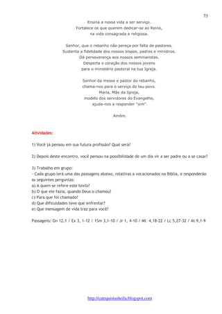 73 
Ensina a nossa vida a ser serviço. 
Fortalece os que querem dedicar-se ao Reino, 
na vida consagrada e religiosa. 
Senhor, que o rebanho não pereça por falta de pastores. 
Sustenta a fidelidade dos nossos bispos, padres e ministros. 
Dá perseverança aos nossos seminaristas. 
Desperta o coração dos nossos jovens 
para o ministério pastoral na tua Igreja. 
Senhor da messe e pastor do rebanho, 
chama-nos para o serviço do teu povo. 
Maria, Mãe da Igreja, 
modelo dos servidores do Evangelho, 
ajuda-nos a responder "sim". 
Amém. 
http://catequistasheila.blogspot.com 
Atividades: 
1) Você já pensou em sua futura profissão? Qual será? 
2) Depois deste encontro, você pensou na possibilidade de um dia vir a ser padre ou a se casar? 
3) Trabalho em grupo: 
- Cada grupo lerá uma das passagens abaixo, relativas a vocacionados na Bíblia, e responderão 
as seguintes perguntas: 
a) A quem se refere este texto? 
b) O que ele fazia, quando Deus o chamou? 
c) Para que foi chamado? 
d) Que dificuldades teve que enfrentar? 
e) Que mensagem de vida traz para você? 
Passagens: Gn 12,1 / Ex 3, 1-12 / 1Sm 3,1-10 / Jr 1, 4-10 / Mt 4,18-22 / Lc 5,27-32 / At 9,1-9 
 
