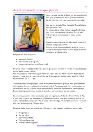 74 
Jesus nos revela o Pai que perdoa 
Como é grande o amor de Deus, e a Sua Misericórdia! 
Deus quer que saibamos disso! Que não tenhamos 
dúvida! Nem eu, nem você, nem nenhum pecador. 
Mas, quem é pecador? Que é pecado? É uma falta de 
amor para com Deus. 
Por nossa própria culpa, muitas vezes ofendemos a 
Deus, e nos desviamos do seu amor. É o pecado. 
Pode ser grave ou menos grave, mas é sempre 
pecado. 
O pecado grave chama-se pecado mortal e destrói o 
amor no coração do homem. 
O menos grave chama-se pecado venial, e embora 
não destrua completamente o amor de Deus em nós, 
enfraquece a vida da graça. 
http://catequistasheila.blogspot.com 
Um pecado é mortal quando: 
• a matéria é grave, 
• nós sabemos que é grave, 
• e assim mesmo queremos fazer o mal. 
Devemos evitar com todas as forças o pecado grave, mas também os veniais pois sua repetição 
produz vícios e maus hábitos. 
Mas Jesus nos deu uma certeza: por maior que seja o pecado, maior é o amor de Deus pelo 
pecador. É esse amor e essa misericórdia que Jesus quer nos revelar com a parábola do Pai 
Misericordioso (Lc 15, 11-32) 
Todos nós somos filhos pródigos. Todos esbanjamos tesouros de graças e dons gratuitamente 
recebidos de Deus, e, muitas vezes, longe da casa do Pai, passamos a viver entre porcos, na 
imundície do pecado, sujando nossa veste batismal. Mas como o pai esperou o filho pródigo, 
Deus está sempre esperando a volta do pecador., por mais longe que ele esteja. 
Se pecamos, podemos voltar confiantes, pois nos espera uma festa: é o Amor infinito do Pai. 
A bela túnica, o anel e o banquete da festa são símbolos da vida Nova, cheia de alegria, de 
quem, arrependido, volta para o Pai. E como o filho pródigo, nós também, podemos readquirir 
outra vez a dignidade de Filho de Deus. 
Nessa parábola, Jesus nos mostra que o filho erra, mas, quando reconhece o seu pecado. 
• Arrepende-se 
• Decide voltar 
• Confessa sua falta 
• Pede perdão ao pai 
• Promete não mais pecar 
 