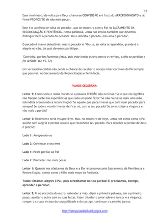 75 
Esse movimento de volta para Deus chama-se CONVERSÃO e é fruto do ARREPENDIMENTO e do 
firme PROPÓSITO de não mais pecar. 
Esse é o caminho de volta do pecador, que se encontra com o Pai no SACRAMENTO DA 
RECONCILIAÇÃO E PENITÊNCIA. Nesta parábola, Jesus nos ensina também que devemos 
distinguir bem o pecado do pecador. Deus detesta o pecado, mas ama o pecador. 
O pecado é mau e detestável, mas o pecador é filho, e, se volta arrependido, grande é a 
alegria no céu, da qual devemos participar. 
"Convinha, porém fazermos festa, pois este irmão estava morto e reviveu, tinha-se perdido e 
foi achado" (Lc 15, 32) 
Um verdadeiro cristão não perde a chance de receber o abraço misericordioso do Pai sempre 
que possível, no Sacramento da Reconciliação e Penitência. 
VAMOS CELEBRAR: 
Leitor 1: Como seria o nosso mundo se a palavra PERDÃO não existisse? Se o que ela significa 
não fizesse parte das experiências que cada um pode fazer? Se não houvesse mais uma mão 
estendida oferecendo a reconciliação? Se aquele que peca tivesse que continuar pecador para 
sempre? Se todo o mundo tivesse de ficar só, com o seu pecado? Se só existisse a vingança e 
não mais o perdão? 
Leitor 2: Realmente seria insuportável. Mas, no encontro de hoje, Jesus nos conta como o Pai 
acolhe com alegria e perdoa aquele que reconhece seu pecado. Para receber o perdão de deus 
é preciso: 
http://catequistasheila.blogspot.com 
Lado 1: Arrepender-se 
Lado 2: Confessar o seu erro 
Lado 1: Pedir perdão ao Pai 
Lado 2: Prometer não mais pecar. 
Leitor 1: Quando nos afastamos de Deus e a Ele retornamos pelo Sacramento da Penitência e 
Reconciliação, somos como o filho mais moço da Parábola. 
Todos: Estamos alegres ó Pai, pois acreditamos no teu perdão! E precisamos, contigo, 
aprender a perdoar. 
Leitor 2: Ir ao encontro do outro, estender a mão, dizer a primeira palavra, dar o primeiro 
passo, aceitar o outro com as suas faltas, fazer triunfar o amor sobre o rancor e a vingança, 
romper o círculo vicioso da culpabilidade e do castigo, continuar o caminho juntos. 
 