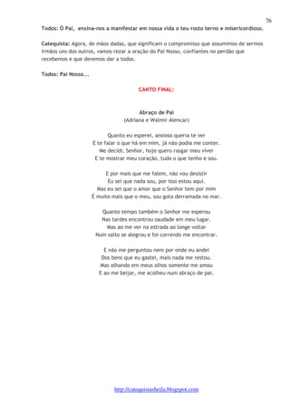 76 
Todos: Ó Pai, ensina-nos a manifestar em nossa vida o teu rosto terno e misericordioso. 
Catequista: Agora, de mãos dadas, que significam o compromisso que assumimos de sermos 
irmãos uns dos outros, vamos rezar a oração do Pai Nosso, confiantes no perdão que 
recebemos e que devemos dar a todos. 
http://catequistasheila.blogspot.com 
Todos: Pai Nosso... 
CANTO FINAL: 
Abraço de Pai 
(Adriana e Walmir Alencar) 
Quanto eu esperei, ansioso queria te ver 
E te falar o que há em mim, já não podia me conter. 
Me decidi, Senhor, hoje quero rasgar meu viver 
E te mostrar meu coração, tudo o que tenho e sou. 
E por mais que me falem, não vou desistir 
Eu sei que nada sou, por isso estou aqui. 
Mas eu sei que o amor que o Senhor tem por mim 
É muito mais que o meu, sou gota derramada no mar. 
Quanto tempo também o Senhor me esperou 
Nas tardes encontrou saudade em meu lugar. 
Mas ao me ver na estrada ao longe voltar 
Num salto se alegrou e foi correndo me encontrar. 
E não me perguntou nem por onde eu andei 
Dos bens que eu gastei, mais nada me restou. 
Mas olhando em meus olhos somente me amou 
E ao me beijar, me acolheu num abraço de pai. 
