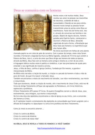 8 
Deus se comunica com os homens 
Muitas vezes e de muitos modos, Deus 
revelou seu amor às pessoas nas maravilhas 
da natureza, cuidando de toda a 
humanidade e falando ao seu povo eleito. 
Durante muito tempo as pessoas foram 
transmitindo umas às outras como Deus se 
manifestava. Fazia isto de forma oral, isto 
é, através de conversas nas famílias e nos 
grupos. Depois de alguns séculos, homens 
guiados pelo Espírito Santo, começaram a 
escrever a Palavra de Deus, deixando 
registrada de outra forma, a Revelação que 
Deus fazia aos homens e a experiência que 
eles faziam dEle. 
No início escreviam em folhas de uma planta 
chamada papiro ou em rolos de pele de carneiro. Com o passar do tempo, esses rolos foram 
reunidos e formaram a Sagrada Escritura ou Bíblia Sagrada, coleção de 73 livros que contém a 
Palavra de Deus, isto é, a carta de amor que Deus dirige aos homens de todas as épocas. 
Através da Bíblia, Deus fala com os homens como amigo e chama-os a viver do seu amor. 
A linguagem bíblica muitas vezes é poética e simbólica, e por isso precisamos de ajuda para 
entender o seu significado de maneira correta. 
Jesus, o filho de Deus, confiou à Igreja Católica, fundada por Ele mesmo, a guarda e 
interpretação da Bíblia. 
Na Bíblia está narrada a criação do mundo, a criação e o pecado do homem e toda a vida do 
povo de Israel, do qual iria nascer o Salvador Jesus. 
Também encontramos o relato do nascimento do Salvador, sua vida e ensinamentos, sua morte 
e ressurreição. 
Tudo que aconteceu, desde a criação do mundo, até o nascimento de Jesus Cristo, está nos 46 
livros do Antigo Testamento (AT)que são agrupados no Pentateuco, em livros históricos, 
sapienciais e proféticos. 
O Novo Testamento (NT) possui 27 livros. Os quatro Evangelhos narram a vida de Jesus, seus 
ensinamentos, seus milagres, sua morte e ressurreição. 
No livro dos Atos dos Apóstolos encontramos a vida da Igreja no seu início, com a conversão 
dos homens a Cristo. 
As 21 epístolas trazem o ensinamento dos Apóstolos às comunidades que foram surgindo com a 
difusão do Evangelho e o Apocalipse é o único livro profético do Novo Testamento. 
Como já vimos no encontro anterior... 
Cristo é o centro da Bíblia. 
Cristo é o centro da História. 
Cristo é o centro da nossa vida! 
NA BÍBLIA, DEUS SE REVELA A TODOS OS HOMENS E A VOCÊ TAMBÉM! 
http://catequistasheila.blogspot.com 
 