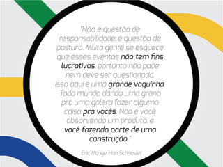 “Não é questão de
  responsabilidade, é questão de
 postura. Muita gente se esquece
 que esses eventos não tem fins
   lucrativos, portanto não pode
     nem deve ser questionado.
Isso aqui é uma grande vaquinha.
  Todo mundo dando uma grana
   pra uma galera fazer alguma
    coisa pra vocês. Não é você
     absorvendo um produto, é
    você fazendo parte de uma
            construção.“
       Eric Monge Han Schneider
 