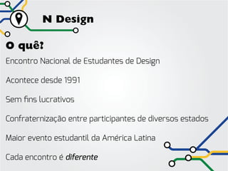 N Design

O quê?
Encontro Nacional de Estudantes de Design

Acontece desde 1991

Sem fins lucrativos

Confraternização entre participantes de diversos estados

Maior evento estudantil da América Latina

Cada encontro é diferente
 
