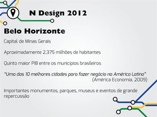 N Design 2012

Belo Horizonte
Capital de Minas Gerais

Aproximadamente 2,375 milhões de habitantes

Quinto maior PIB entre os municípios brasileiros

“Uma das 10 melhores cidades para fazer negócio na América Latina”
																(América Economía, 2009)

Importantes monumentos, parques, museus e eventos de grande
repercussão
 