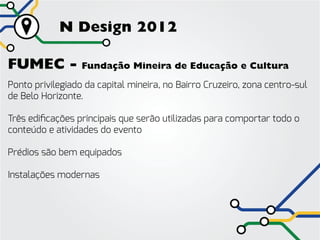N Design 2012

FUMEC -           Fundação Mineira de Educação e Cultura

Ponto privilegiado da capital mineira, no Bairro Cruzeiro, zona centro-sul
de Belo Horizonte.

Três edificações principais que serão utilizadas para comportar todo o
conteúdo e atividades do evento

Prédios são bem equipados

Instalações modernas
 