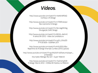Vídeos.
       http://www.youtube.com/watch?v=J4eKb1dR5dQ
                    Conheça o N Design

       http://www.youtube.com/watch?v=m70IOhukzqU
                   Recrutamento N Design

      http://www.youtube.com/watch?v=SkcUegN53Ag
                  Divulgação CoNE Design

      http://www.youtube.com/watch?v=6I6Vb_AeGmE
            N Jeitos BH 2012 - Vídeo de Candidatura

       http://www.youtube.com/watch?v=upGJ_G5szZ0
                 7º R DESIGN - GOIÂNIA 2011

       http://www.youtube.com/watch?v=kVh205S-Bho
     Repentina do N Design Imersão Curitiba 2010 (LipDub)

http://www.youtube.com/watch?v=g-Xt6z5xf-U&feature=player_
                         embedded
          Inscrições NDesign Rio 021 - Super NWorld

      http://www.youtube.com/watch?v=-5a3nxhqAD8
     R Design Niterói 2012 - CONDe BH NJeitos no RNiterói
 