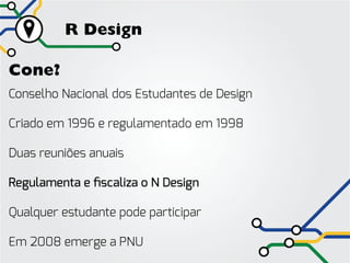 R Design

Cone?
Conselho Nacional dos Estudantes de Design

Criado em 1996 e regulamentado em 1998

Duas reuniões anuais

Regulamenta e fiscaliza o N Design

Qualquer estudante pode participar

Em 2008 emerge a PNU
 