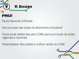 R Design

PNU?
Pauta Nacional Unificada

Estruturação das ações do Movimento Estudantil

Pauta anual deliberada pelo CONE para promoção de ações
regionais e nacionais

Potencialiazar discussões e unificar ações do CONE
 