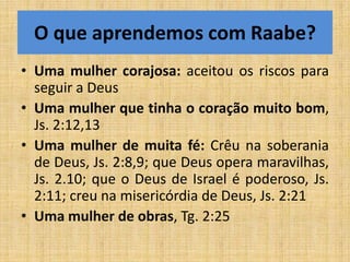O que aprendemos com Raabe?
• Uma mulher corajosa: aceitou os riscos para
  seguir a Deus
• Uma mulher que tinha o coração muito bom,
  Js. 2:12,13
• Uma mulher de muita fé: Crêu na soberania
  de Deus, Js. 2:8,9; que Deus opera maravilhas,
  Js. 2.10; que o Deus de Israel é poderoso, Js.
  2:11; creu na misericórdia de Deus, Js. 2:21
• Uma mulher de obras, Tg. 2:25
 