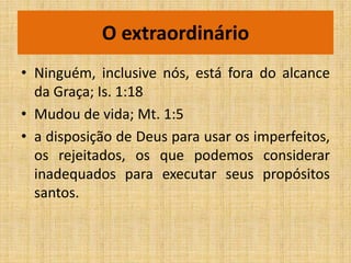 O extraordinário
• Ninguém, inclusive nós, está fora do alcance
  da Graça; Is. 1:18
• Mudou de vida; Mt. 1:5
• a disposição de Deus para usar os imperfeitos,
  os rejeitados, os que podemos considerar
  inadequados para executar seus propósitos
  santos.
 