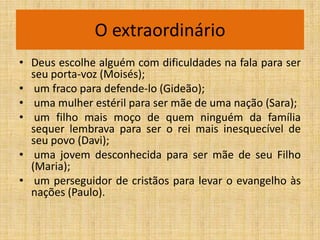 O extraordinário
• Deus escolhe alguém com dificuldades na fala para ser
  seu porta-voz (Moisés);
• um fraco para defende-lo (Gideão);
• uma mulher estéril para ser mãe de uma nação (Sara);
• um filho mais moço de quem ninguém da família
  sequer lembrava para ser o rei mais inesquecível de
  seu povo (Davi);
• uma jovem desconhecida para ser mãe de seu Filho
  (Maria);
• um perseguidor de cristãos para levar o evangelho às
  nações (Paulo).
 