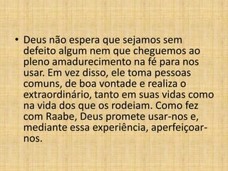 • Deus não espera que sejamos sem
  defeito algum nem que cheguemos ao
  pleno amadurecimento na fé para nos
  usar. Em vez disso, ele toma pessoas
  comuns, de boa vontade e realiza o
  extraordinário, tanto em suas vidas como
  na vida dos que os rodeiam. Como fez
  com Raabe, Deus promete usar-nos e,
  mediante essa experiência, aperfeiçoar-
  nos.
 