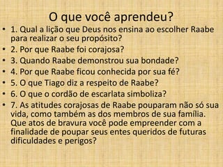 O que você aprendeu?
• 1. Qual a lição que Deus nos ensina ao escolher Raabe
  para realizar o seu propósito?
• 2. Por que Raabe foi corajosa?
• 3. Quando Raabe demonstrou sua bondade?
• 4. Por que Raabe ficou conhecida por sua fé?
• 5. O que Tiago diz a respeito de Raabe?
• 6. O que o cordão de escarlata simboliza?
• 7. As atitudes corajosas de Raabe pouparam não só sua
  vida, como também as dos membros de sua família.
  Que atos de bravura você pode empreender com a
  finalidade de poupar seus entes queridos de futuras
  dificuldades e perigos?
 