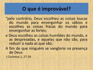 O que é improvável?
“pelo contrário, Deus escolheu as coisas loucas
  do mundo para envergonhar os sábios e
  escolheu as coisas fracas do mundo para
  envergonhar as fortes;
e Deus escolheu as coisas humildes do mundo, e
  as desprezadas, e aquelas que não são, para
  reduzir a nada as que são;
A fim de que ninguém se vanglorie na presença
  de Deus
I Coríntios 1. 27-29
 